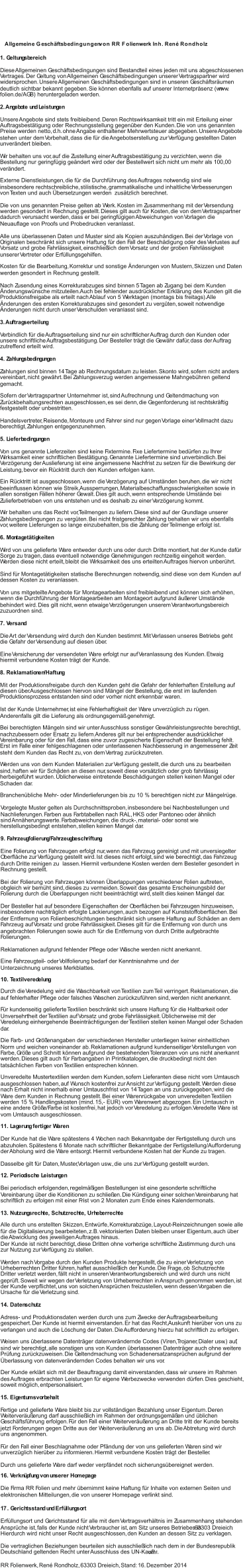  Vorgelegte Muster gelten als Durchschnittsproben, insbesondere bei Nachbestellungen und Nachlieferungen. Farben aus Farbtabellen nach RAL, HKS oder Pantoneo oder ähnlich  sind Annäherungswerte. Farbabweichungen, die druck-, material- oder sonst wie  herstellungsbedingt entstehen, stellen keinen Mangel dar.  9. Fahrzeugfolierung/Fahrzeugbeschriftung Eine Folierung von Fahrzeugen erfolgt nur, wenn das Fahrzeug gereinigt und mit unversiegelter  Oberfläche zur Verfügung gestellt wird. Ist dieses nicht erfolgt, sind wie berechtigt, das Fahrzeug durch Dritte reinigen zu  lassen. Hiermit verbundene Kosten werden dem Besteller gesondert in  Rechnung gestellt.  Bei der Folierung von Fahrzeugen können Überlappungen verschiedener Folien auftreten,  obgleich wir bemüht sind, dieses zu vermeiden. Soweit das gesamte Erscheinungsbild der  Folierung durch die Überlappungen nicht beeinträchtigt wird, stellt dies keinen Mangel dar.  Der Besteller hat auf besondere Eigenschaften der Oberflächen bei Fahrzeugen hinzuweisen,  insbesondere nachträglich erfolgte Lackierungen, auch bezogen auf Kunststoffoberflächen. Bei  der Entfernung von Folienbeschichtungen beschränkt sich unsere Haftung auf Schäden an dem  Fahrzeug auf Vorsatz und grobe Fahrlässigkeit. Dieses gilt für die Entfernung von durch uns  angebrachten Folierungen sowie auch für die Entfernung von durch Dritte aufgebrachte  Folierungen.  Reklamationen aufgrund fehlender Pflege oder Wäsche werden nicht anerkannt.  10. Textilveredelung Durch die Veredelung wird die Waschbarkeit von Textilien zum Teil verringert. Reklamationen, die  auf fehlerhafter Pflege oder falsches Waschen zurückzuführen sind, werden nicht anerkannt.  Für kundenseitig gelieferte Textilien beschränkt sich unsere Haftung für die Haltbarkeit oder  Unversehrtheit der Textilien auf Vorsatz und grobe Fahrlässigkeit. Üblicherweise mit der  Veredelung einhergehende Beeinträchtigungen der Textilien stellen keinen Mangel oder Schaden  dar.  Die Farb- und Größenangaben der verschiedenen Hersteller unterliegen keiner einheitlichen  Norm und weichen voneinander ab. Reklamationen aufgrund kundenseitiger Vorstellungen von  Farbe, Größe und Schnitt können aufgrund der bestehenden Toleranzen von uns nicht anerkannt  werden. Dieses gilt auch für Farbangaben in Printkatalogen, die druckbedingt nicht den  tatsächlichen Farben von Textilien entsprechen können.  Unveredelte Mustertextilien werden dem Kunden, sofern Lieferanten diese nicht vom Umtausch  ausgeschlossen haben, auf Wunsch kostenfrei zur Ansicht zur Verfügung gestellt. Werden diese  nach Erhalt nicht innerhalb einer Umtauschfrist von 14 Tagen an uns zurückgegeben, wird die  Ware dem Kunden in Rechnung gestellt. Bei einer Warenrückgabe von unveredelten Textilien  werden 15 % Handlingskosten (mind. 15,- EUR) vom Warenwert abgezogen. Ein Umtausch in  eine andere Größe/Farbe ist kostenfrei, hat jedoch vor Veredelung zu erfolgen. Veredelte Ware ist  vom Umtausch ausgeschlossen.  11. Lagerung fertiger Waren Der Kunde hat die Ware spätestens 4 Wochen nach Bekanntgabe der Fertigstellung durch uns  abzuholen. Spätestens 6 Monate nach schriftlicher Bekanntgabe der Fertigstellung/Aufforderung  der Abholung wird die Ware entsorgt. Hiermit verbundene Kosten hat der Kunde zu tragen.  Dasselbe gilt für Daten, Muster, Vorlagen usw., die uns zur Verfügung gestellt wurden.  12. Periodische Leistungen Bei periodisch erfolgenden, regelmäßigen Bestellungen ist eine gesonderte schriftliche  Vereinbarung über die Konditionen zu schließen. Die Kündigung einer solchen Vereinbarung hat  schriftlich zu erfolgen mit einer Frist von 2 Monaten zum Ende eines Kalendermonats.  13. Nutzungsrechte, Schutzrechte, Urheberrechte Alle durch uns erstellten Skizzen, Entwürfe, Korrekturabzüge, Layout-Reinzeichnungen sowie alle  für die Digitalisierung bearbeiteten, z.B. vektorisierten Daten bleiben unser Eigentum, auch über  die Abwicklung des jeweiligen Auftrages hinaus.  Der Kunde ist nicht berechtigt, diese Dritten ohne vorherige schriftliche Zustimmung durch uns  zur Nutzung zur Verfügung zu stellen. Werden nach Vorgabe durch den Kunden Produkte hergestellt, die zu einer Verletzung von  Urheberrechten Dritter führen, haftet ausschließlich der Kunde. Die Frage, ob Schutzrechte  Dritter verletzt werden, fällt nicht in unseren Verantwortungsbereich und wird durch uns nicht  geprüft. Soweit wir wegen der Verletzung von Urheberrechten in Anspruch genommen werden, ist  der Kunde verpflichtet, uns von solchen Ansprüchen freizustellen, wenn dessen Vorgaben die  Ursache für die Verletzung sind.  14. Datenschutz Adress- und Produktionsdaten werden durch uns zum Zwecke der Auftragsbearbeitung  gespeichert. Der Kunde ist hiermit einverstanden. Er hat das Recht, Auskunft hierüber von uns zu  verlangen und auch die Löschung der Daten. Die Aufforderung hierzu hat schriftlich zu erfolgen.  Weisen uns überlassene Datenträger datenverändernde Codes (Viren, Trojaner, Dialer usw.) auf,  sind wir berechtigt, alle sonstigen uns von Kunden überlassenen Datenträger auch ohne weitere  Prüfung zurückzuweisen. Die Geltendmachung von Schadenersatzansprüchen aufgrund der  Überlassung von datenverändernden Codes behalten wir uns vor.  Der Kunde erklärt sich mit der Beauftragung damit einverstanden, dass wir unsere im Rahmen  des Auftrages erbrachten Leistungen für eigene Werbezwecke verwenden dürfen. Dies geschieht,  soweit möglich, entpersonalisiert.  15. Eigentumsvorbehalt Fertige und gelieferte Ware bleibt bis zur vollständigen Bezahlung unser Eigentum. Deren  Weiterveräußerung darf ausschließlich im Rahmen der ordnungsgemäßen und üblichen  Geschäftsführung erfolgen. Für den Fall einer Weiterveräußerung an Dritte tritt der Kunde bereits  jetzt Forderungen gegen Dritte aus der Weiterveräußerung an uns ab. Die Abtretung wird durch  uns angenommen.  Für den Fall einer Beschlagnahme oder Pfändung der von uns gelieferten Waren sind wir  unverzüglich hierüber zu informieren. Hiermit verbundene Kosten trägt der Besteller. Durch uns gelieferte Ware darf weder verpfändet noch sicherungsübereignet werden.  1 . Gerichtsstand und Erfüllungsort 7 Erfüllungsort und Gerichtsstand für alle mit dem Vertragsverhältnis im Zusammenhang stehenden  Ansprüche ist, falls der Kunde nicht Verbraucher ist, am Sitz unseres Betriebes in  .  63303 Dreieich Hierdurch wird nicht unser Recht ausgeschlossen, den Kunden an dessen Sitz zu verklagen.  Die vertraglichen Beziehungen beurteilen sich ausschließlich nach dem in der Bundesrepublik  Deutschland geltenden Recht unter Ausschluss des UN-Kaufr echt. RR Folienwerk, René Rondholz, 63303 Dreieich, Stand: 16. Dezember 2014 Allgemeine Geschäftsbedingungen  von RR Folienwerk Inh. René Rondholz 1. Geltungsbereich Diese Allgemeinen Geschäftsbedingungen sind Bestandteil eines jeden mit uns abgeschlossenen  Vertrages. Der Geltung von Allgemeinen Geschäftsbedingungen unserer Vertragspartner wird  widersprochen. Unsere Allgemeinen Geschäftsbedingungen sind in unseren Geschäftsräumen  deutlich sichtbar bekannt gegeben. Sie können ebenfalls auf unserer Internetpräsenz (www. rr- folien .de/AGB) heruntergeladen werden.  2. Angebote und Leistungen Unsere Angebote sind stets freibleibend. Deren Rechtswirksamkeit tritt ein mit Erteilung einer  Auftragsbestätigung oder Rechnungsstellung gegenüber den Kunden. Die von uns genannten  Preise werden netto, d.h. ohne Angabe enthaltener Mehrwertsteuer abgegeben. Unsere Angebote  stehen unter dem Vorbehalt, dass die für die Angebotserstellung zur Verfügung gestellten Daten  unverändert bleiben.  Wir behalten uns vor, auf die Zustellung einer Auftragsbestätigung zu verzichten, wenn die  Bestellung nur geringfügig geändert wird oder der Bestellwert sich nicht um mehr als 100,00 €  verändert.  Externe Dienstleistungen, die für die Durchführung des Auftrages notwendig sind wie  insbesondere rechtschreibliche, stilistische, grammatikalische und inhaltliche Verbesserungen  von Texten und auch Übersetzungen werden  zusätzlich berechnet.  Die von uns genannten Preise gelten ab Werk. Kosten im Zusammenhang mit der Versendung  werden gesondert in Rechnung gestellt. Dieses gilt auch für Kosten, die von dem Vertragspartner  dadurch verursacht werden, dass er bei geringfügigen Abweichungen von Vorlagen die  Neuauflage von Proofs und Probedrucken veranlasst. Alle uns überlassenen Daten und Muster sind als Kopien auszuhändigen. Bei der Vorlage von  Originalen beschränkt sich unsere Haftung für den Fall der Beschädigung oder des Verlustes auf  Vorsatz und grobe Fahrlässigkeit, einschließlich dem Vorsatz und der groben Fahrlässigkeit  unserer Vertreter oder Erfüllungsgehilfen.  Kosten für die Bearbeitung, Korrektur und sonstige Änderungen von Mustern, Skizzen und Daten  werden gesondert in Rechnung gestellt.  Nach Zusendung eines Korrekturabzuges sind binnen 5 Tagen ab Zugang bei dem Kunden  Änderungswünsche mitzuteilen. Auch bei fehlender ausdrücklicher Erklärung des Kunden gilt die  Produktionsfreigabe als erteilt nach Ablauf von 5 Werktagen (montags bis freitags). Alle  Änderungen des ersten Korrekturabzuges sind gesondert zu vergüten, soweit notwendige  Änderungen nicht durch unser Verschulden veranlasst sind. 3. Auftragserteilung Verbindlich für die Auftragserteilung sind nur ein schriftlicher Auftrag durch den Kunden oder  unsere schriftliche Auftragsbestätigung. Der Besteller trägt die Gewähr dafür, dass der Auftrag  zutreffend erteilt wird.  4. Zahlungsbedingungen Zahlungen sind binnen 14 Tage ab Rechnungsdatum zu leisten. Skonto wird, sofern nicht anders  vereinbart, nicht gewährt. Bei Zahlungsverzug werden angemessene Mahngebühren geltend  gemacht.  Sofern der Vertragspartner Unternehmer ist, sind Aufrechnung und Geltendmachung von  Zurückbehaltungsrechten ausgeschlossen, es sei denn, die Gegenforderung ist rechtskräftig  festgestellt oder unbestritten. Handelsvertreter, Reisende, Monteure und Fahrer sind nur gegen Vorlage einer Vollmacht dazu  berechtigt, Zahlungen entgegenzunehmen.  5. Lieferbedingungen Von uns genannte Lieferzeiten sind keine Fixtermine. Fixe Liefertermine bedürfen zu Ihrer  Wirksamkeit einer schriftlichen Bestätigung. Genannte Liefertermine sind unverbindlich. Bei  Verzögerung der Auslieferung ist eine angemessene Nachfrist zu setzen für die Bewirkung der  Leistung, bevor ein Rücktritt durch den Kunden erfolgen kann.  Ein Rücktritt ist ausgeschlossen, wenn die Verzögerung auf Umständen beruhen, die wir nicht  beeinflussen können wie Streik, Aussperrungen, Materialbeschaffungsschwierigkeiten sowie in  allen sonstigen Fällen höherer Gewalt. Dies gilt auch, wenn entsprechende Umstände bei  Zulieferbetrieben von uns entstehen und es deshalb zu einer Verzögerung kommt.  Wir behalten uns das Recht vor, Teilmengen zu liefern. Diese sind auf der Grundlage unserer  Zahlungsbedingungen zu vergüten. Bei nicht fristgerechter Zahlung behalten wir uns ebenfalls  vor, weitere Lieferungen so lange einzubehalten, bis die Zahlung der Teilmenge erfolgt ist.  6. Montagetätigkeiten Wird von uns gelieferte Ware entweder durch uns oder durch Dritte montiert, hat der Kunde dafür  Sorge zu tragen, dass eventuell notwendige Genehmigungen rechtzeitig eingeholt werden.  Werden diese nicht erteilt, bleibt die Wirksamkeit des uns erteilten Auftrages hiervon unberührt.  Sind für Montagetätigkeiten statische Berechnungen notwendig, sind diese von dem Kunden auf  dessen Kosten zu veranlassen.  Von uns mitgeteilte Angebote für Montagearbeiten sind freibleibend und können sich erhöhen,  wenn die Durchführung der Montagearbeiten am Montageort aufgrund äußerer Umstände  behindert wird. Dies gilt nicht, wenn etwaige Verzögerungen unserem Verantwortungsbereich  zuzuordnen sind.  7. Versand Die Art der Versendung wird durch den Kunden bestimmt. Mit Verlassen unseres Betriebs geht  die Gefahr der Versendung auf diesen über.  Eine Versicherung der versendeten Ware erfolgt nur auf Veranlassung des Kunden. Etwaig  hiermit verbundene Kosten trägt der Kunde. 8. Reklamationen/Haftung Mit der Produktionsfreigabe durch den Kunden geht die Gefahr der fehlerhaften Erstellung auf  diesen über. Ausgeschlossen hiervon sind Mängel der Bestellung, die erst im laufenden  Produktionsprozess entstanden sind oder vorher nicht erkennbar waren.  Ist der Kunde Unternehmer, ist eine Fehlerhaftigkeit der Ware unverzüglich zu rügen.  Anderenfalls gilt die Lieferung als ordnungsgemäß genehmigt.  Bei berechtigten Mängeln sind wir unter Ausschluss sonstiger Gewährleistungsrechte berechtigt,  nachzubessern oder Ersatz zu liefern. Anderes gilt nur bei entsprechender ausdrücklicher  Vereinbarung oder für den Fall, dass eine zuvor zugesicherte Eigenschaft der Bestellung fehlt.  Erst im Falle einer fehlgeschlagenen oder unterlassenen Nachbesserung in angemessener Zeit  steht dem Kunden das Recht zu, von dem Vertrag zurückzutreten.  Werden uns von dem Kunden Materialien zur Verfügung gestellt, die durch uns zu bearbeiten  sind, haften wir für Schäden an diesen nur, soweit diese vorsätzlich oder grob fahrlässig  herbeigeführt wurden. Üblicherweise eintretende Beschädigungen stellen keinen Mangel oder  Schaden dar.  Branchenübliche Mehr- oder Minderlieferungen bis zu 10 % berechtigen nicht zur Mängelrüge.  Eine Fahrzeugteil- oder Vollfolierung bedarf der Kenntnisnahme und der Unterzeichnung unseres Merkblattes. 16. Verknüpfung von unserer Homepage Die Firma RR Folien und mehr übernimmt keine Haftung für Inhalte von externen Seiten und  elektronischen Mitteilungen, die von unserer Homepage verlinkt sind.